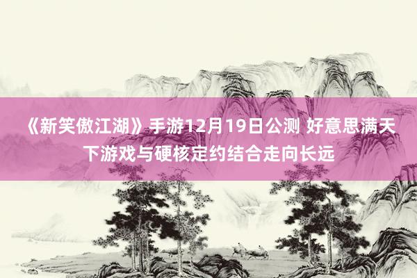 《新笑傲江湖》手游12月19日公测 好意思满天下游戏与硬核定约结合走向长远