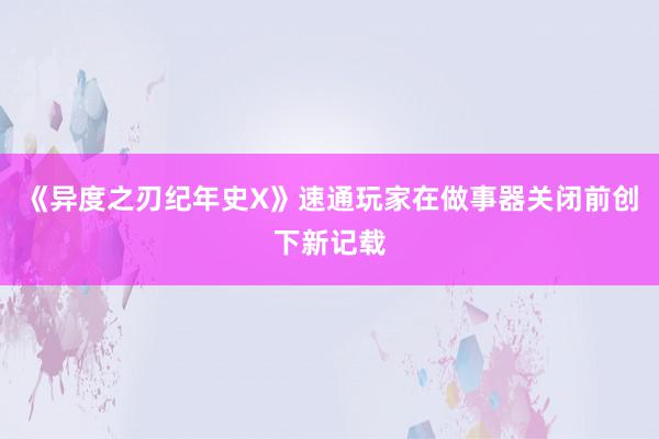 《异度之刃纪年史X》速通玩家在做事器关闭前创下新记载