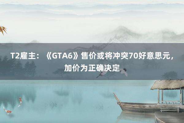 T2雇主：《GTA6》售价或将冲突70好意思元，加价为正确决定