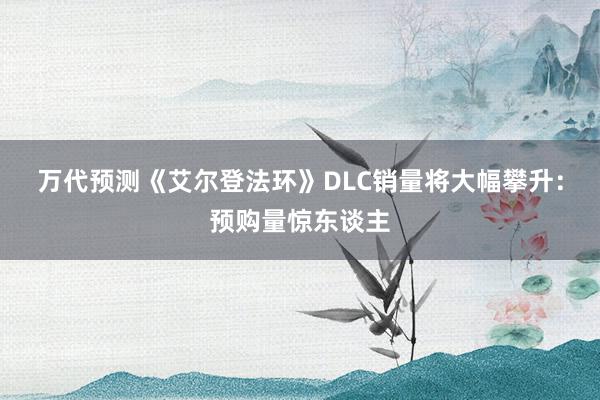 万代预测《艾尔登法环》DLC销量将大幅攀升：预购量惊东谈主