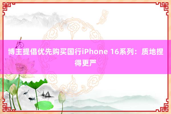 博主提倡优先购买国行iPhone 16系列：质地捏得更严