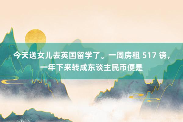 今天送女儿去英国留学了。一周房租 517 镑，一年下来转成东谈主民币便是