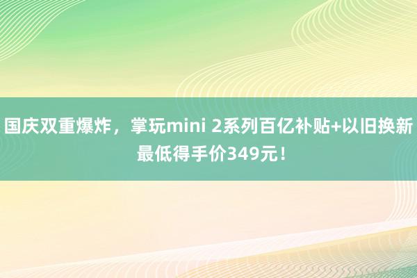 国庆双重爆炸，掌玩mini 2系列百亿补贴+以旧换新 最低得手价349元！