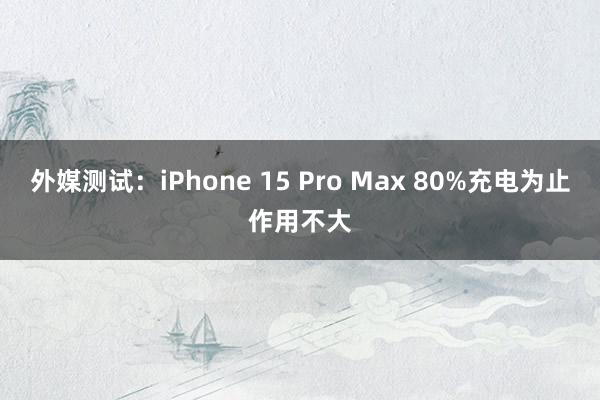 外媒测试：iPhone 15 Pro Max 80%充电为止作用不大