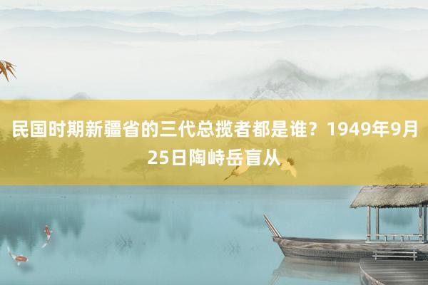 民国时期新疆省的三代总揽者都是谁？1949年9月25日陶峙岳盲从