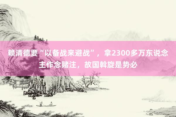 赖清德要“以备战来避战”，拿2300多万东说念主作念赌注，故国斡旋是势必