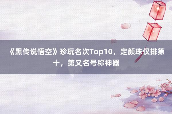 《黑传说悟空》珍玩名次Top10，定颜珠仅排第十，第又名号称神器