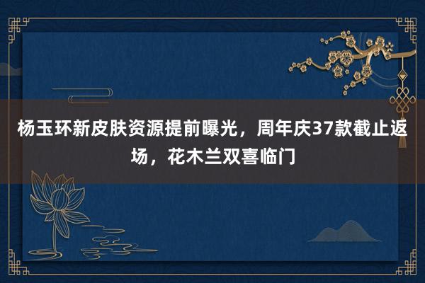 杨玉环新皮肤资源提前曝光，周年庆37款截止返场，花木兰双喜临门