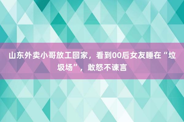 山东外卖小哥放工回家，看到00后女友睡在“垃圾场”，敢怒不谏言