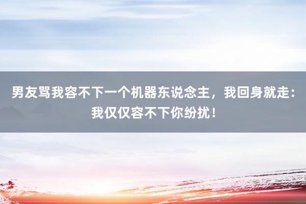 男友骂我容不下一个机器东说念主，我回身就走：我仅仅容不下你纷扰！