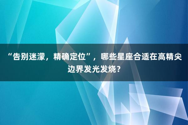 “告别迷濛，精确定位”，哪些星座合适在高精尖边界发光发烧？