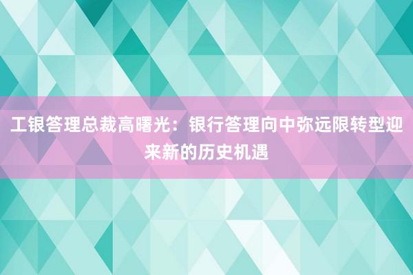 工银答理总裁高曙光：银行答理向中弥远限转型迎来新的历史机遇