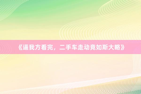 《逼我方看完，二手车走动竟如斯大略》