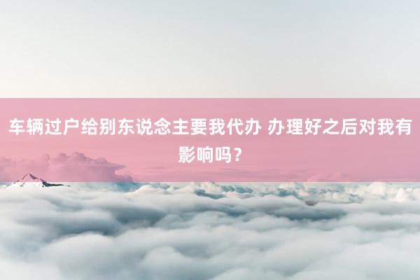 车辆过户给别东说念主要我代办 办理好之后对我有影响吗？