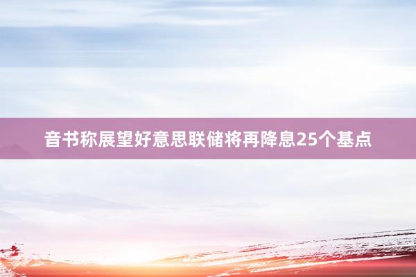 音书称展望好意思联储将再降息25个基点