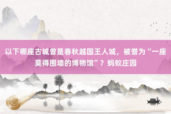 以下哪座古城曾是春秋越国王人城，被誉为“一座莫得围墙的博物馆”？蚂蚁庄园