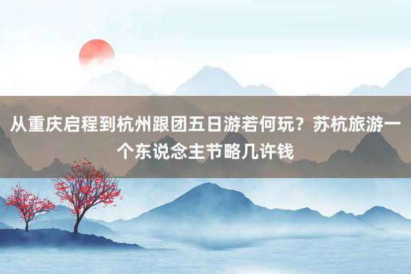 从重庆启程到杭州跟团五日游若何玩？苏杭旅游一个东说念主节略几许钱