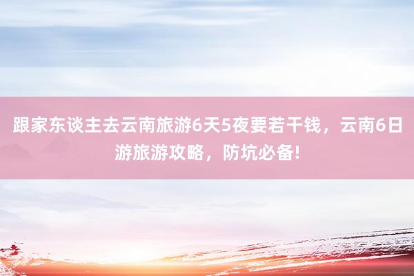 跟家东谈主去云南旅游6天5夜要若干钱，云南6日游旅游攻略，防坑必备!