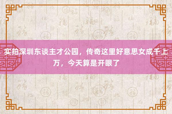 实拍深圳东谈主才公园，传奇这里好意思女成千上万，今天算是开眼了