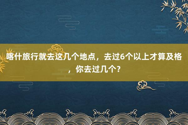 喀什旅行就去这几个地点，去过6个以上才算及格，你去过几个？