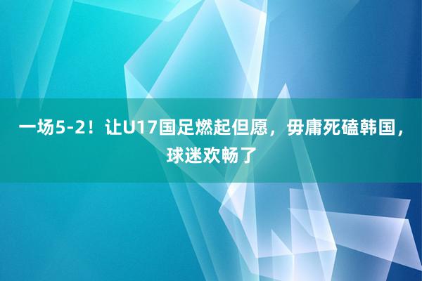 一场5-2！让U17国足燃起但愿，毋庸死磕韩国，球迷欢畅了