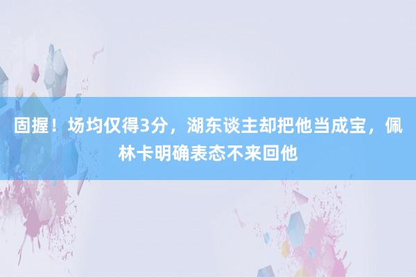 固握！场均仅得3分，湖东谈主却把他当成宝，佩林卡明确表态不来回他