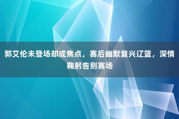 郭艾伦未登场却成焦点，赛后幽默复兴辽篮，深情鞠躬告别赛场