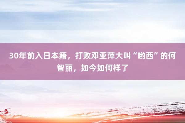 30年前入日本籍，打败邓亚萍大叫“哟西”的何智丽，如今如何样了