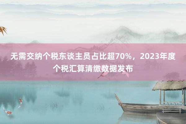 无需交纳个税东谈主员占比超70%，2023年度个税汇算清缴数据发布