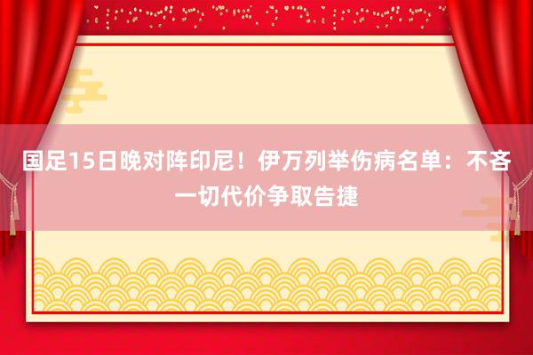 国足15日晚对阵印尼！伊万列举伤病名单：不吝一切代价争取告捷