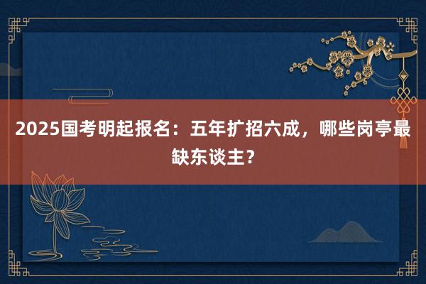 2025国考明起报名：五年扩招六成，哪些岗亭最缺东谈主？