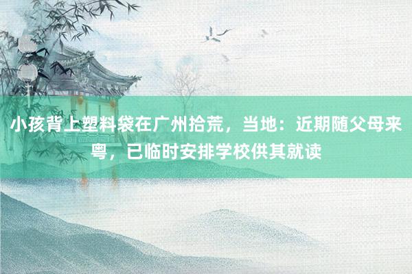 小孩背上塑料袋在广州拾荒，当地：近期随父母来粤，已临时安排学校供其就读