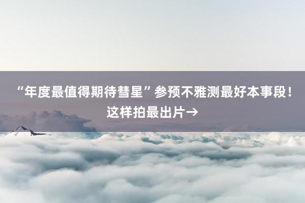 “年度最值得期待彗星”参预不雅测最好本事段！这样拍最出片→