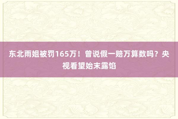 东北雨姐被罚165万！曾说假一赔万算数吗？央视看望始末露馅