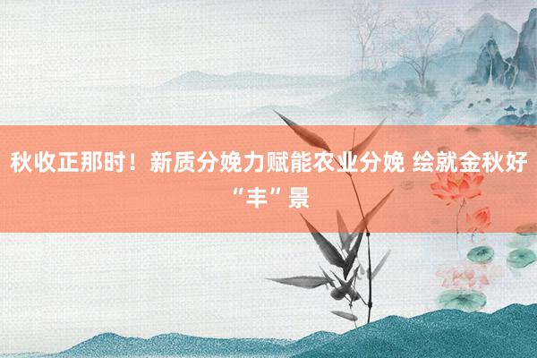 秋收正那时！新质分娩力赋能农业分娩 绘就金秋好“丰”景