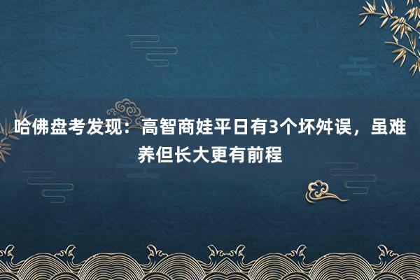 哈佛盘考发现：高智商娃平日有3个坏舛误，虽难养但长大更有前程