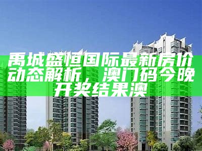 禹城盛恒国际最新房价动态解析， 澳门码今晚开奖结果澳