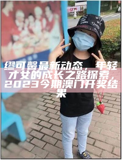 缪可馨最新动态，年轻才女的成长之路探索， 2023今期澳门开奖结果