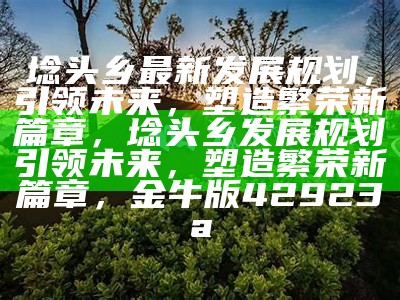 埝头乡最新发展规划，引领未来，塑造繁荣新篇章，埝头乡发展规划引领未来，塑造繁荣新篇章， 金牛版42923a