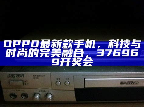 OPPO最新款手机，科技与时尚的完美融合， 376969开奖会