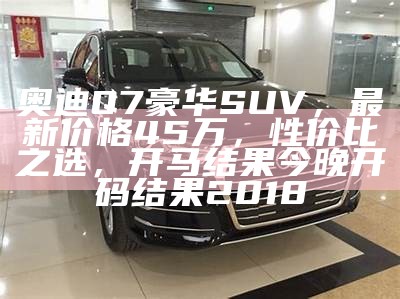 奥迪Q7豪华SUV，最新价格45万，性价比之选， 开马结果今晚开码结果2018