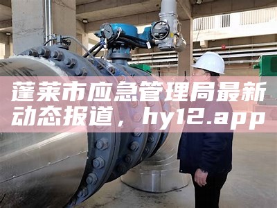 蓬莱市应急管理局最新动态报道， hy12.app