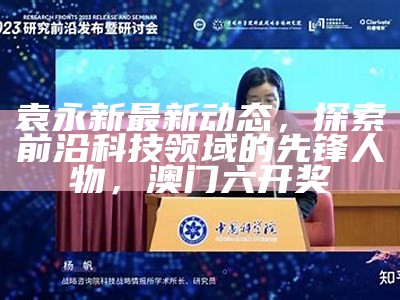 袁永新最新动态，探索前沿科技领域的先锋人物， 澳门六开奖